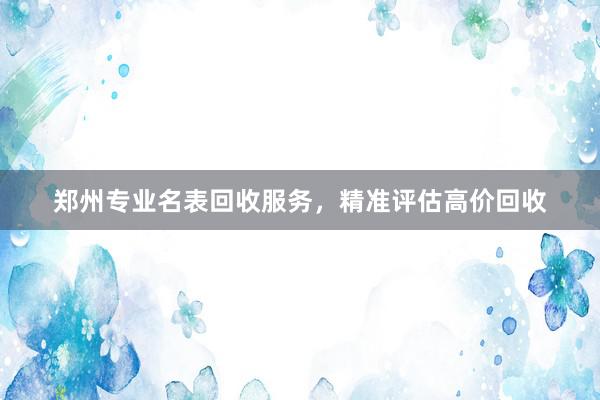 郑州专业名表回收服务，精准评估高价回收